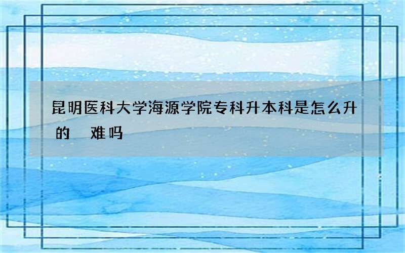 昆明医科大学海源学院专科升本科是怎么升的 难吗